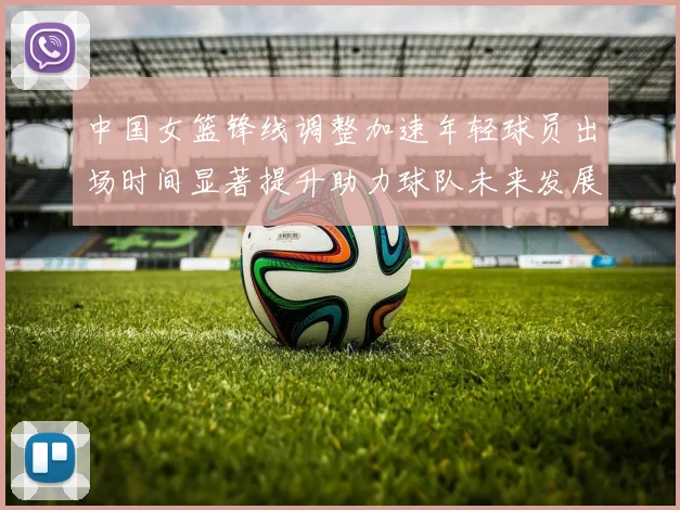 中国女篮锋线调整加速年轻球员出场时间显著提升助力球队未来发展