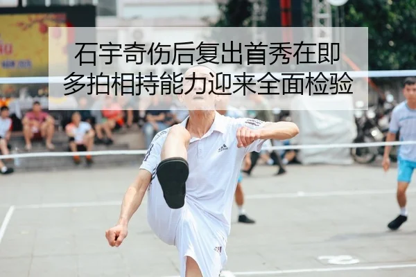 石宇奇伤后复出首秀在即 多拍相持能力迎来全面检验