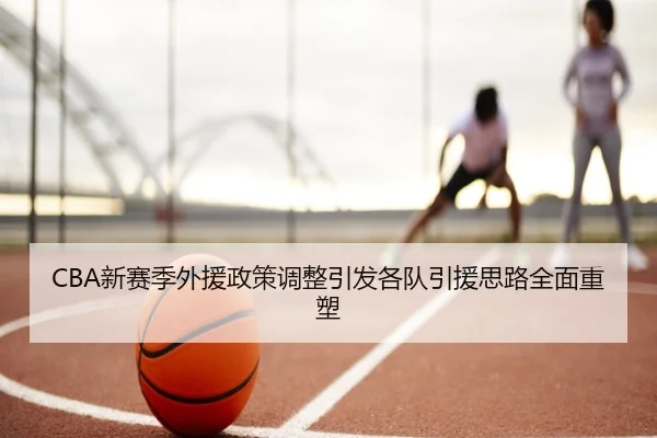 CBA新赛季外援政策调整引发各队引援思路全面重塑
